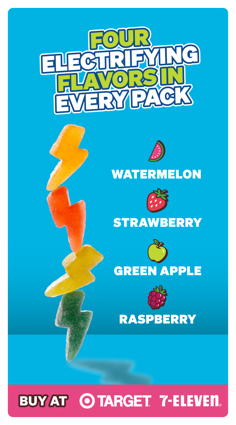 Four electrifying flavors in every pack: Watermelon, Raspberry, Green Apple, Strawberry. Buy in-stores at Target & 7-Eleven!