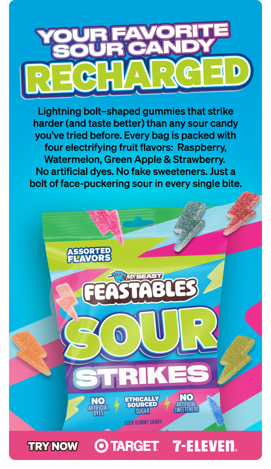 YOUR FAVORITE SOUR CANDY, RECHARGED Lightning bolt–shaped gummies that strike harder (and taste better) than any sour candy you've tried before. Every bag is packed with four electrifying fruit flavors:  Raspberry, Watermelon, Green Apple & Strawberry. No artificial dyes. No fake sweeteners. Just a bolt of face-puckering sour in every single bite. Try now at Target and 7-Eleven.