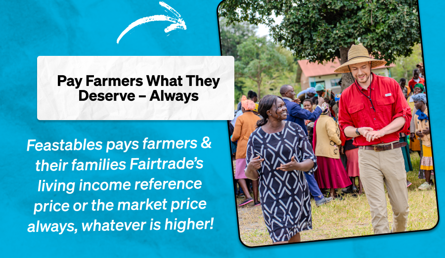 Pay Farmers What They Deserve – Always  Feastables pays farmers & their families Fairtrade's living income reference price or the market price always, whatever is higher!