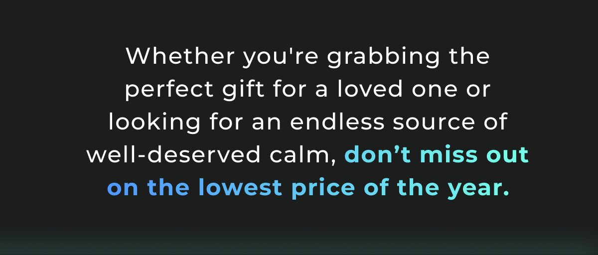 Whether you're grabbing the perfect gift for a loved one or looking for an endless source of well-deserved calm, don't miss out on the lowest price of the year.