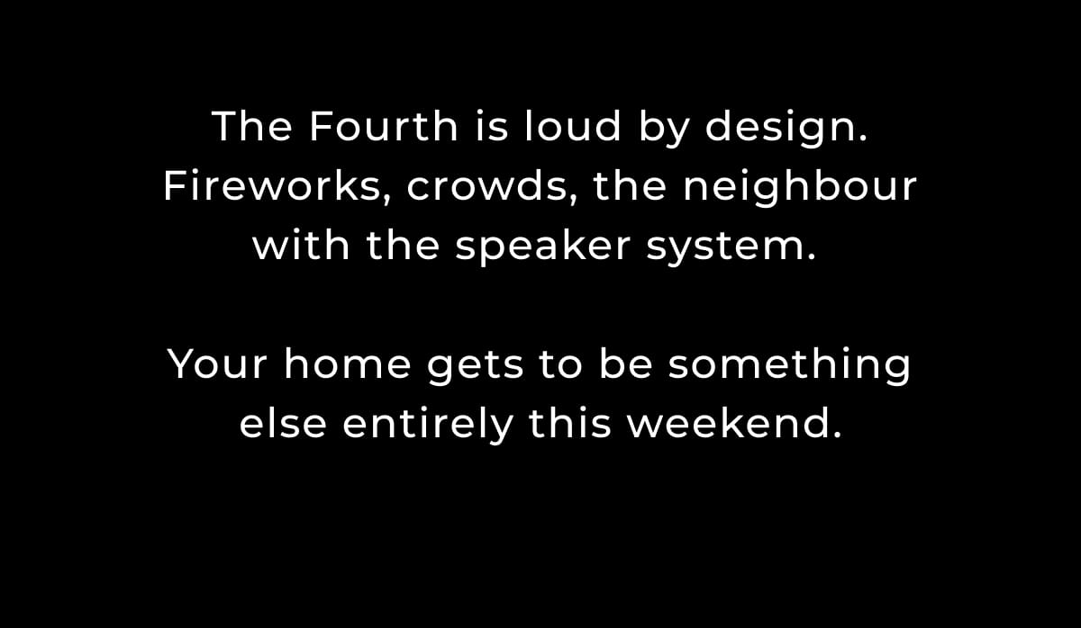 The Fourth is loud by design. Fireworks, crowds, the neighbour with the speaker system.   Your home gets to be something else entirely this weekend.