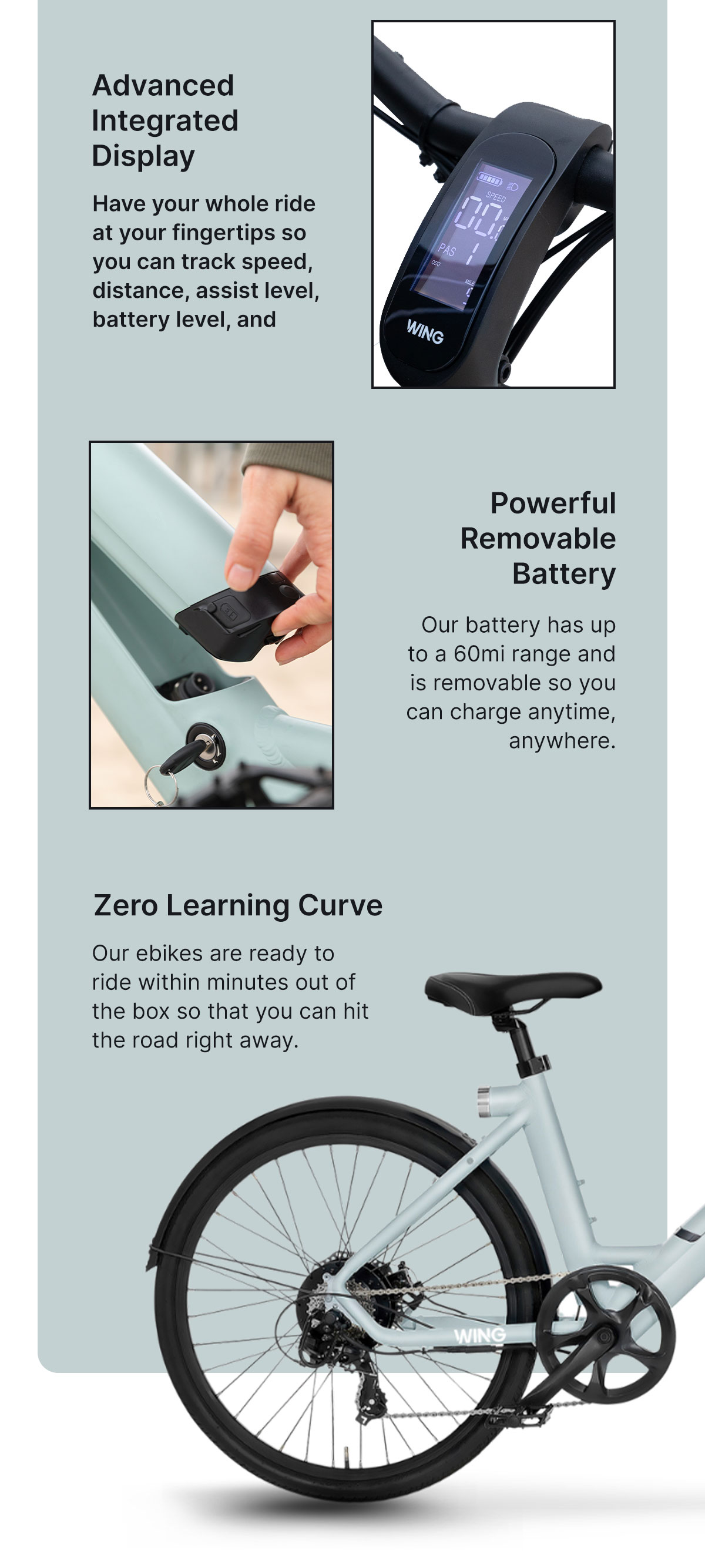 From Weekday to Weekend Whether you're commuting to work or enjoying the fresh air, find your freedom with Wing.  Zero Learning Curve Our E-Bikes are ready to ride within minutes out of the box so that you can hit the road right away.  Advanced Integrated Display Have your whole ride at your fingertips so you can track speed, distance, assist level, battery level, and more.  Powerful Removable Battery Our battery has up to a 60mi range and is removable so you can charge anytime, anywhere.