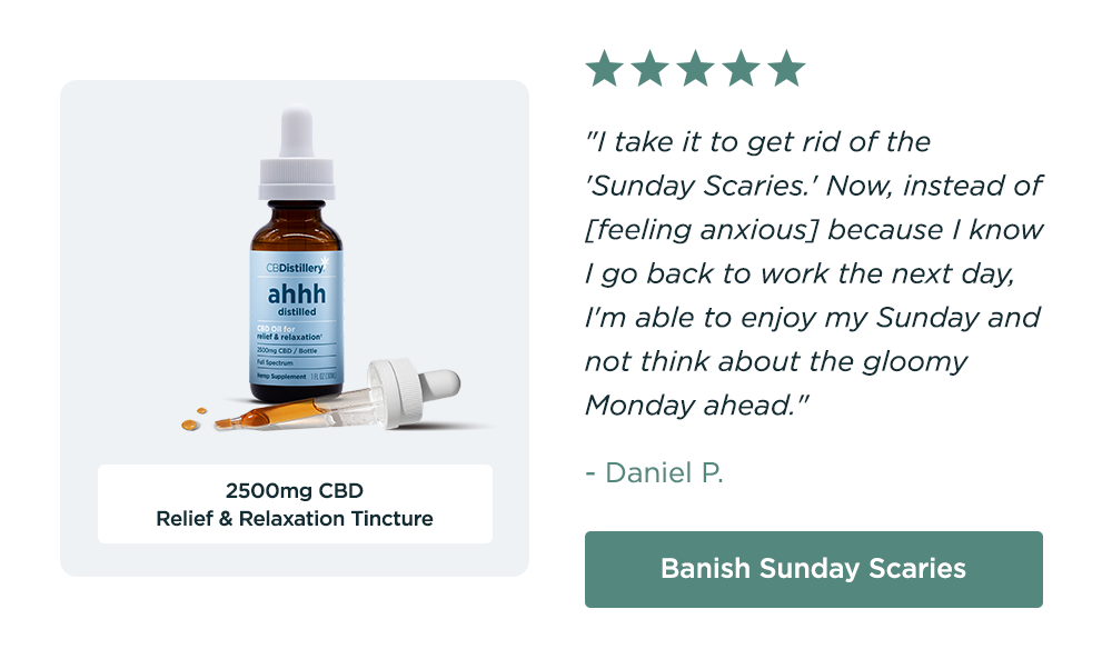 2500mg CBD Relief & Relaxation Tincture: "I take it to get rid of the 'Sunday Scaries.' Now, instead of [feeling anxious] because I know I go back to work the next day, I'm able to enjoy my Sunday and not think about the gloomy Monday ahead." - Daniel P. Banish Sunday Scaries