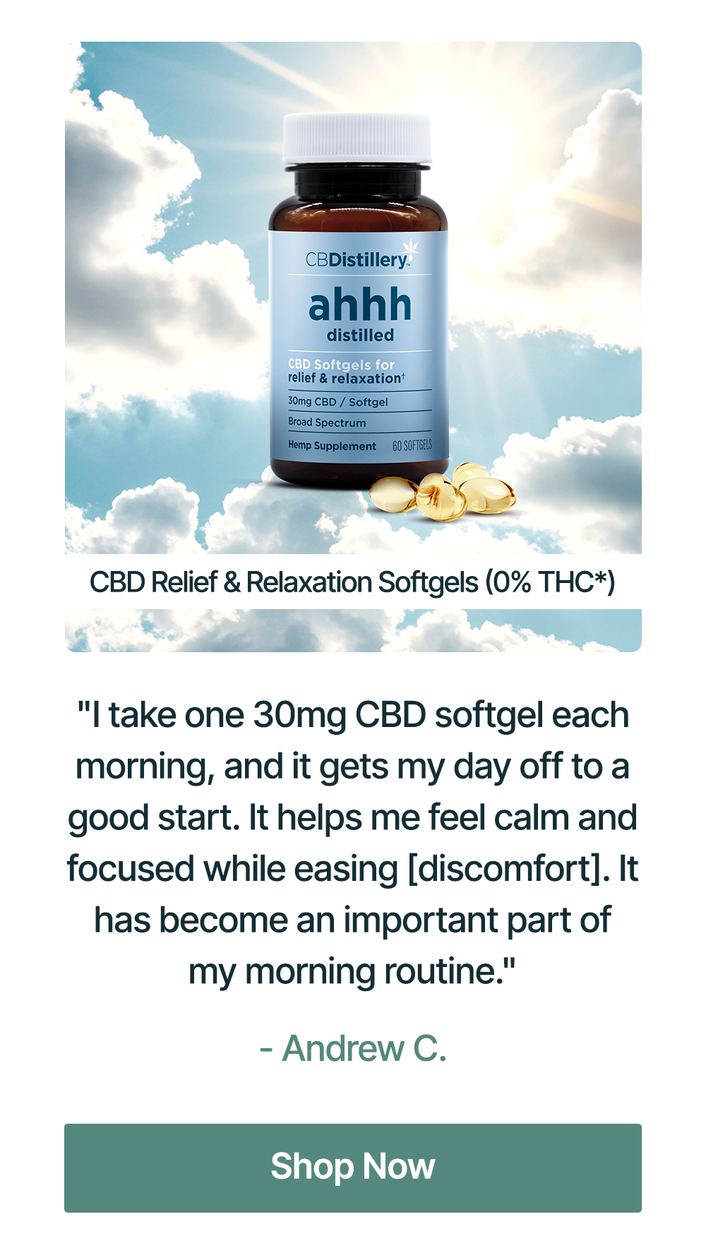 30mg CBD Relief & Relaxation Softgels (0% THC*) - 60 Count: "I take one 30mg CBD softgel each morning, and it gets my day off to a good start. It helps me feel calm and focused while easing [discomfort]. It has become an important part of my morning routine." - Andrew C. Shop Now