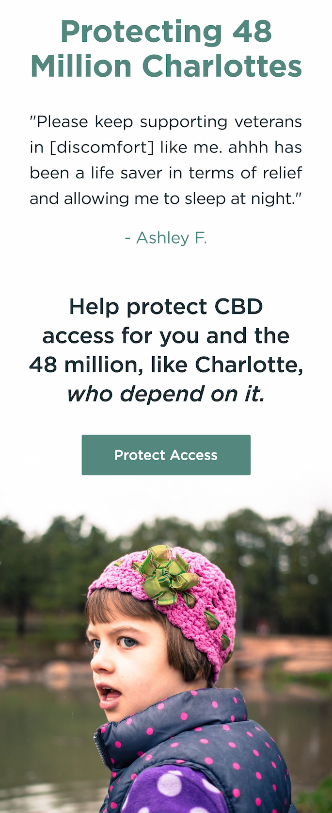 Protecting 48 Million Charlottes: "Please keep supporting veterans in [discomfort] like me. ahhh has been a life saver in terms of relief and allowing me to sleep at night." - Ashley F. Help protect CBD access for you and the 48 million, like Charlotte, who depend on it. Protect Access