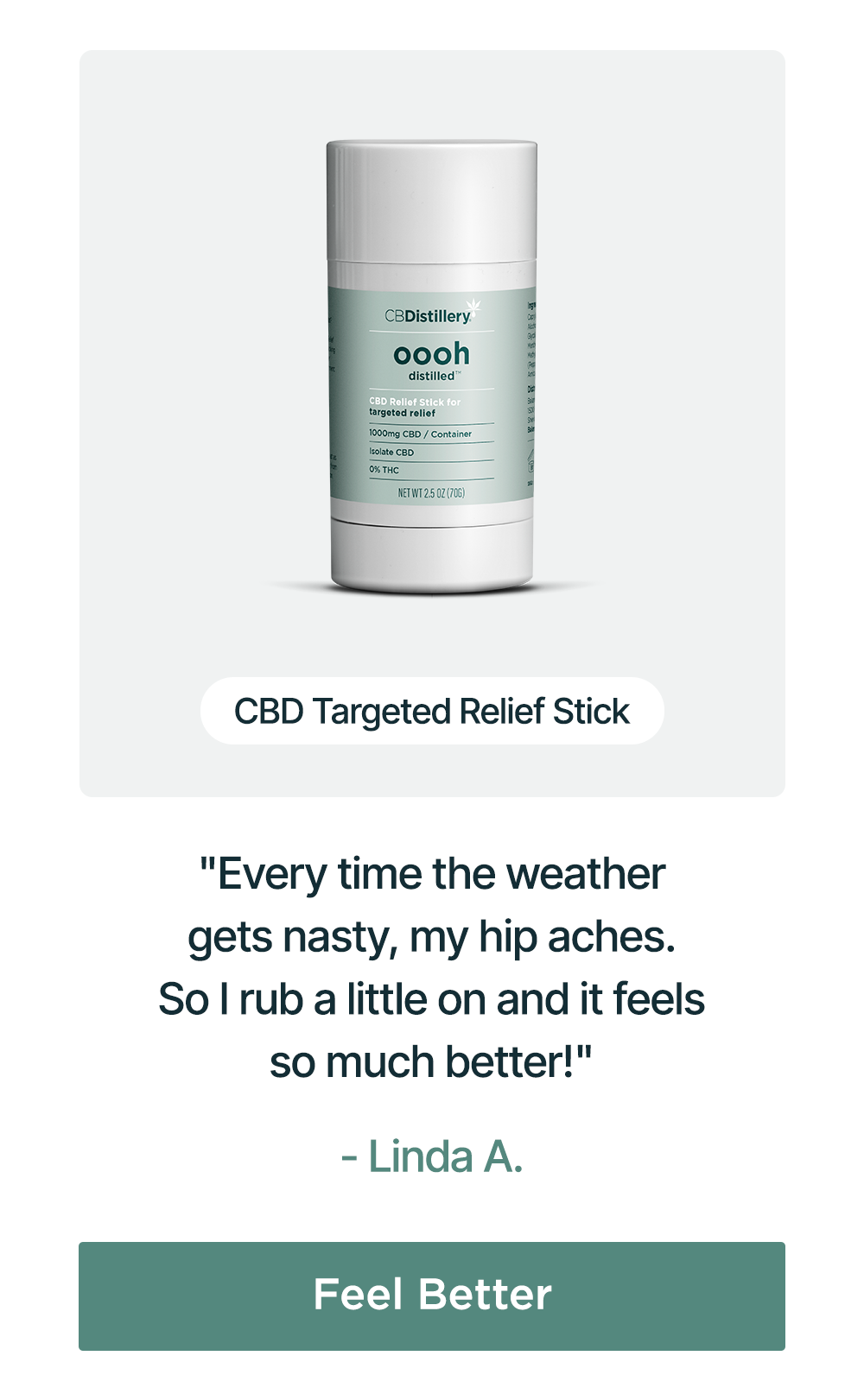 1000mg CBD Targeted Relief Stick: "Every time the weather gets nasty, my hip aches. So I rub a little on and it feels so much better!" - Linda A. Feel Better 1000mg CBD Targeted Relief Stick: "Every time the weather gets nasty, my hip aches. So I rub a little on and it feels so much better!" - Linda A. Feel Better