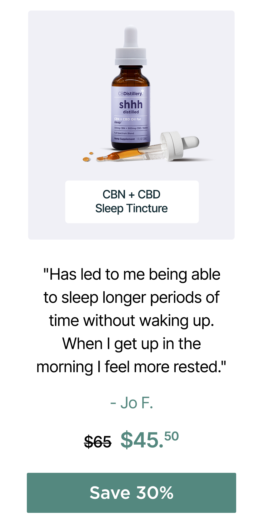150mg CBN + 450mg CBD Sleep Tincture: "Has led to me being able to sleep longer periods of time without waking up When I get up in the morning I feel more rested." - Jo F. Originally $65, now $45.50. Save 30% 150mg CBN + 450mg CBD Sleep Tincture: "Has led to me being able to sleep longer periods of time without waking up When I get up in the morning I feel more rested." - Jo F. Originally $65, now $45.50. Save 30%