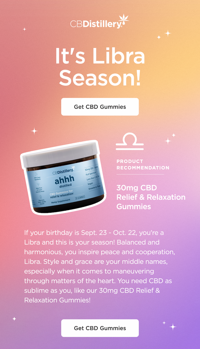 It's Libra Season! ~ Product Recommendation: 30mg CBD Relief & Relaxation Gummies ~ Get CBD Gummies ~ If your birthday is Sept. 23 - Oct. 22, you're a Libra and this is your season! Balanced and harmonious, you inspire peace and cooperation, Libra. Style and grace are your middle names, especially when it comes to maneuvering through matters of the heart. You need CBD as sublime as you, like our 30mg CBD Relief & Relaxation Gummies! ~ Get CBD Gummies