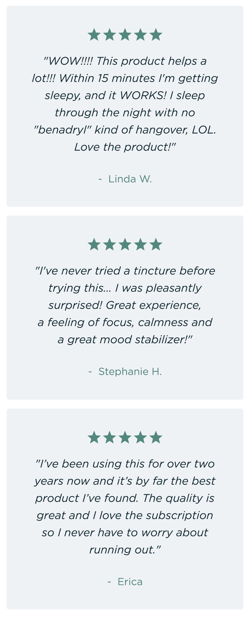 "WOW!!!! This product helps a lot!!! Within 15 minutes I'm getting sleepy, and it WORKS! I sleep through the night with no "benadryl" kind of hangover, LOL. Love the product!" Linda W. ~ "I've never tried a tincture before trying this... I was pleasantly surprised! Great experience, a feeling of focus, calmness and a great mood stabilizer!" - Stephanie H. ~ "I’ve been using this for over two years now and it’s by far the best product I’ve found. The quality is great and I love the subscription so I never have to worry about running out." - Erica "WOW!!!! This product helps a lot!!! Within 15 minutes I'm getting sleepy, and it WORKS! I sleep through the night with no "benadryl" kind of hangover, LOL. Love the product!" Linda W. ~ "I've never tried a tincture before trying this... I was pleasantly surprised! Great experience, a feeling of focus, calmness and a great mood stabilizer!" - Stephanie H. ~ "I’ve been using this for over two years now and it’s by far the best product I’ve found. The quality is great and I love the subscription so I never have to worry about running out." - Erica