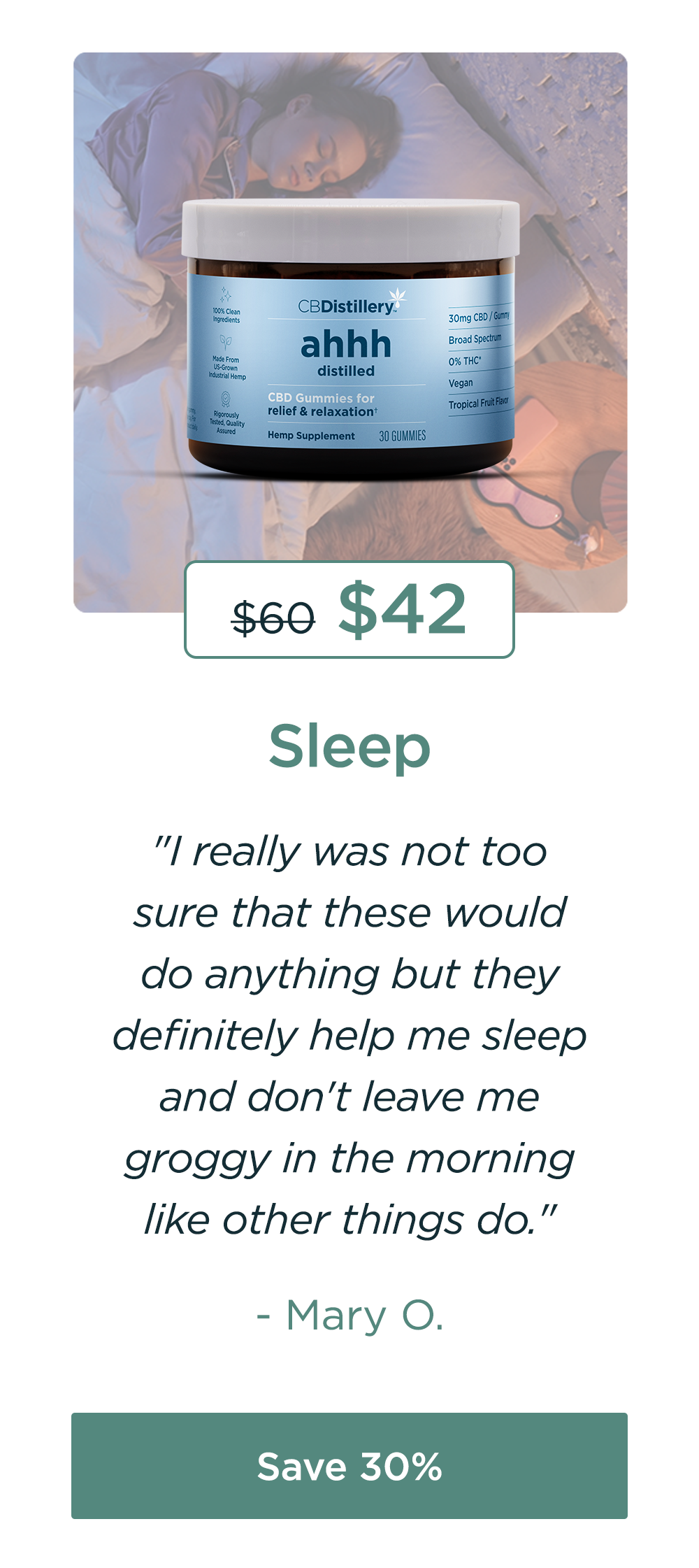 Sleep: 30mg CBD Relief & Relaxation Gummies (0% THC*). Originally $60; now $42. "I really was not too sure that these would do anything but they definitely help me sleep and don't leave me groggy in the morning like other things do." - Mary O. Save 30%