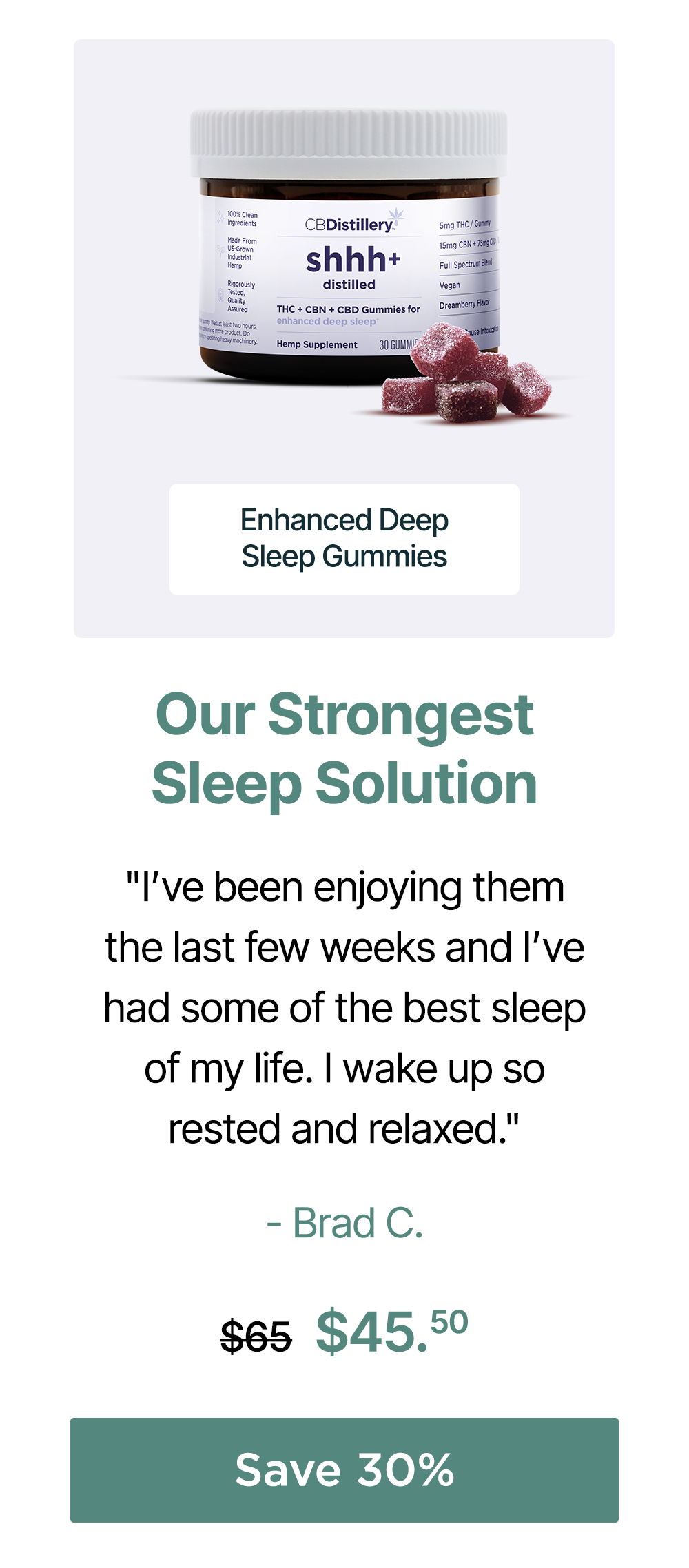 Our Strongest Sleep Solution: Enhanced Deep Sleep Gummies. "I’ve been enjoying them the last few weeks and I’ve had some of the best sleep of my life. I wake up so rested and relaxed." - Brad C. Originally $65; now $45.50. Save 30% Our Strongest Sleep Solution: Enhanced Deep Sleep Gummies. "I’ve been enjoying them the last few weeks and I’ve had some of the best sleep of my life. I wake up so rested and relaxed." - Brad C. Originally $65; now $45.50. Save 30%