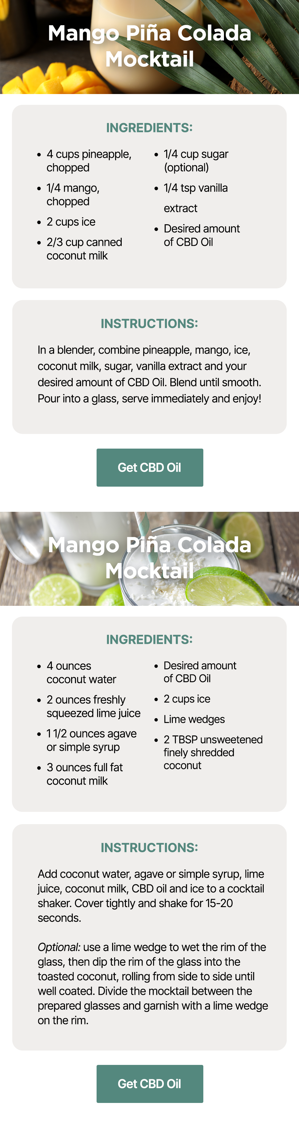 Mango Piña Colada Mocktail: Ingredients: *4 cups pineapple, chopped *1/4 mango, chopped *2 cups ice *2/3 cup canned coconut milk *1/4 cup sugar (optional) *1/4 tsp vanilla extract *Desired amount of CBD Oil ~ Instructions: In a blender, combine pineapple, mango, ice, coconut milk, sugar, vanilla extract and your desired amount of CBD Oil. Blend until smooth. Pour into a glass, serve immediately and enjoy! ~ Get CBD Oil ~ Coconut Lime Mockarita: Ingredients: *4 ounces coconut water *2 ounces freshly squeezed lime juice *1 1/2 ounces agave or simple syrup *3 ounces full fat coconut milk *Desired amount of CBD Oil *2 cups ice *Lime wedges *2 TBSP unsweetened finely shredded coconut ~ Instructions: Add coconut water, agave or simple syrup, lime juice, coconut milk, CBD oil and ice to a cocktail shaker. Cover tightly and shake for 15-20 seconds. Optional: use a lime wedge to wet the rim of the glass, then dip the rim of the glass into the toasted coconut, rolling from side to side until well coated. Divide the mocktail between the prepared glasses and garnish with a lime wedge on the rim. ~ Get CBD Oil Mango Piña Colada Mocktail: Ingredients: *4 cups pineapple, chopped *1/4 mango, chopped *2 cups ice *2/3 cup canned coconut milk *1/4 cup sugar (optional) *1/4 tsp vanilla extract *Desired amount of CBD Oil ~ Instructions: In a blender, combine pineapple, mango, ice, coconut milk, sugar, vanilla extract and your desired amount of CBD Oil. Blend until smooth. Pour into a glass, serve immediately and enjoy! ~ Get CBD Oil ~ Coconut Lime Mockarita: Ingredients: *4 ounces coconut water *2 ounces freshly squeezed lime juice *1 1/2 ounces agave or simple syrup *3 ounces full fat coconut milk *Desired amount of CBD Oil *2 cups ice *Lime wedges *2 TBSP unsweetened finely shredded coconut ~ Instructions: Add coconut water, agave or simple syrup, lime juice, coconut milk, CBD oil and ice to a cocktail shaker. Cover tightly and shake for 15-20 seconds. Optional: use a lime wedge to wet the rim of the glass, then dip the rim of the glass into the toasted coconut, rolling from side to side until well coated. Divide the mocktail between the prepared glasses and garnish with a lime wedge on the rim. ~ Get CBD Oil