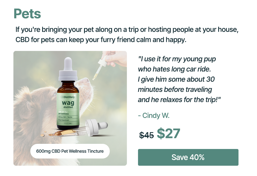 Pets: If you're bringing your pet along on a trip or hosting people at your house, CBD for pets can keep your furry friend calm and happy. 600mg CBD Pet Wellness Tincture: "I use it for my young pup who hates long car ride. I give him some about 30 minutes before traveling and he relaxes for the trip!" - Cindy W. Originally $45, now $27. Save 40%
