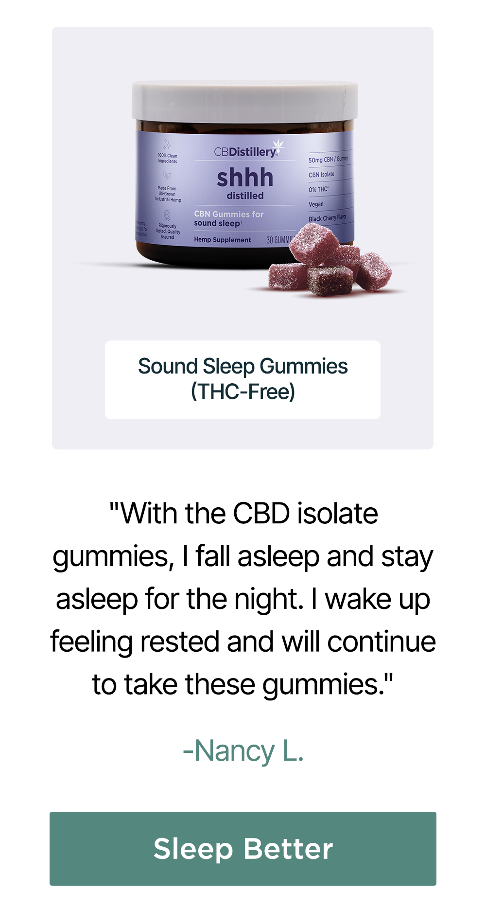 50mg CBN Sound Sleep Gummies (THC-Free): "With the CBD isolate gummies, I fall asleep and stay asleep for the night. I wake up feeling rested and will continue to take these gummies." - Nancy L. Sleep Better 50mg CBN Sound Sleep Gummies (THC-Free): "With the CBD isolate gummies, I fall asleep and stay asleep for the night. I wake up feeling rested and will continue to take these gummies." - Nancy L. Sleep Better