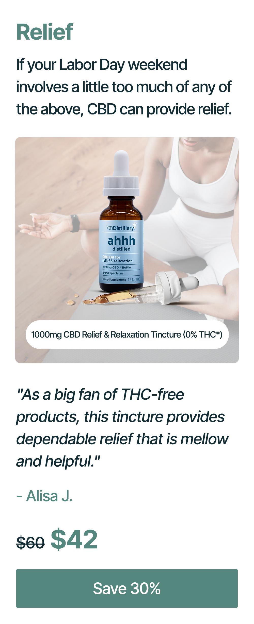 Relief: If your Labor Day weekend involves a little too much of any of the above, CBD can provide relief. 1000mg CBD Relief & Relaxation Tincture (0% THC*): "As a big fan of THC-free products, this tincture provides dependable relief that is mellow and helpful." - Alisa J. Originally $60, now $42. Save 30%