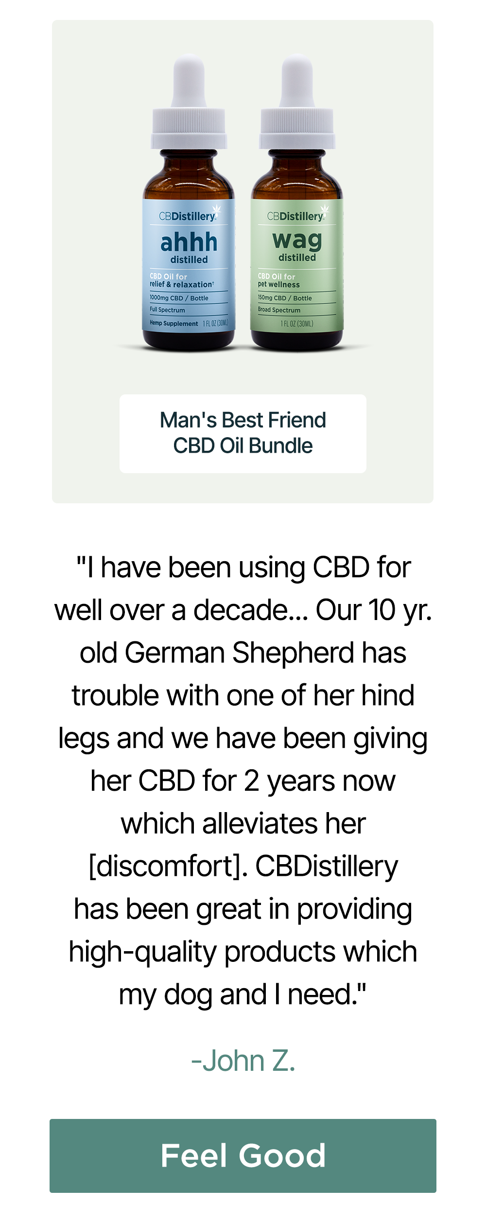 Man's Best Friend CBD Oil Bundle: "I have been using CBD for well over a decade... Our 10 yr. old German Shepherd has trouble with one of her hind legs and we have been giving her CBD for 2 years now which alleviates her [discomfort]. CBDistillery has been great in providing high-quality products which my dog and I need." - John Z. Feel Good