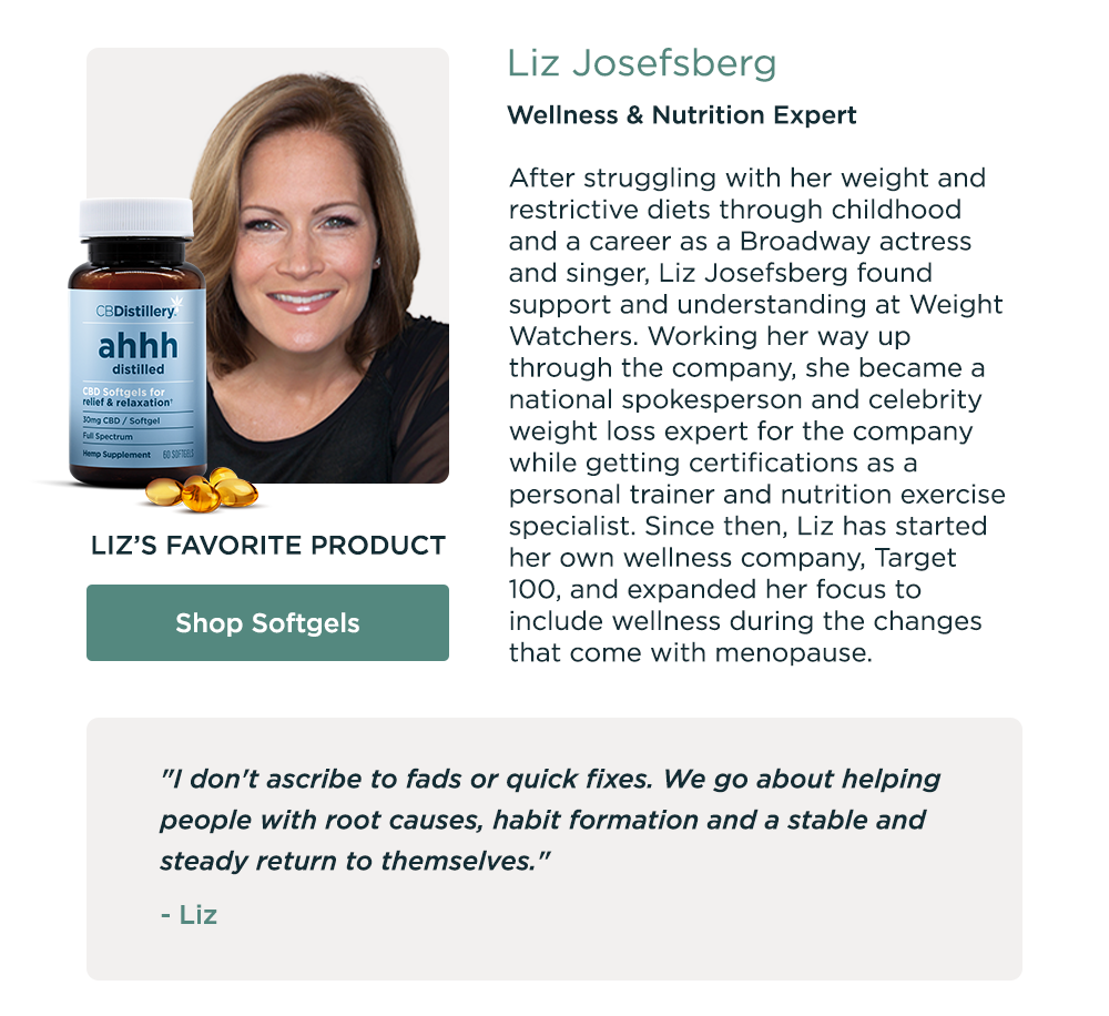 Liz Josefsberg, Wellness & Nutrition Expert. Liz's Favorite Product: Shop Softgels. After struggling with her weight and restrictive diets through childhood and a career as a Broadway actress and singer, Liz Josefsberg found support and understanding at Weight Watchers. Working her way up through the company, she became a national spokesperson and celebrity weight loss expert for the company while getting certifications as a personal trainer and nutrition exercise specialist. Since then, Liz has started her own wellness company, Target 100, and expanded her focus to include wellness during the changes that come with menopause.  "I don't ascribe to fads or quick fixes. We go about helping people with root causes, habit formation and a stable and steady return to themselves." - Liz