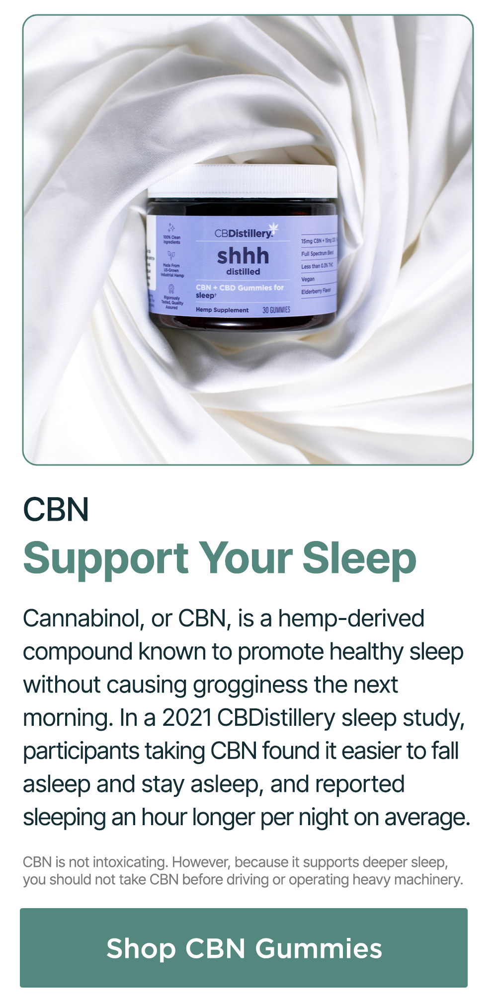 CBN: Support Your Sleep. Cannabinol, or CBN, is a hemp-derived compound known to promote healthy sleep without causing grogginess the next morning. In a 2021 CBDistillery sleep study, participants taking CBN found it easier to fall asleep and stay asleep, and reported sleeping an hour longer per night on average. CBN is not intoxicating. However, because it supports deeper sleep, you should not take CBN before driving or operating heavy machinery. Shop CBN Gummies CBN: Support Your Sleep. Cannabinol, or CBN, is a hemp-derived compound known to promote healthy sleep without causing grogginess the next morning. In a 2021 CBDistillery sleep study, participants taking CBN found it easier to fall asleep and stay asleep, and reported sleeping an hour longer per night on average. CBN is not intoxicating. However, because it supports deeper sleep, you should not take CBN before driving or operating heavy machinery. Shop CBN Gummies