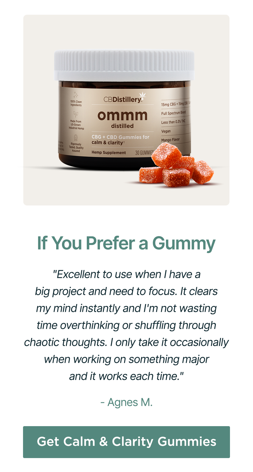If You Prefer a Gummy: "Excellent to use when I have a big project and need to focus. It clears my mind instantly and I'm not wasting time overthinking or shuffling through chaotic thoughts. I only take it occasionally when working on something major and it works each time." - Agnes M. Get Calm & Clarity Gummies If You Prefer a Gummy: "Excellent to use when I have a big project and need to focus. It clears my mind instantly and I'm not wasting time overthinking or shuffling through chaotic thoughts. I only take it occasionally when working on something major and it works each time." - Agnes M. Get Calm & Clarity Gummies