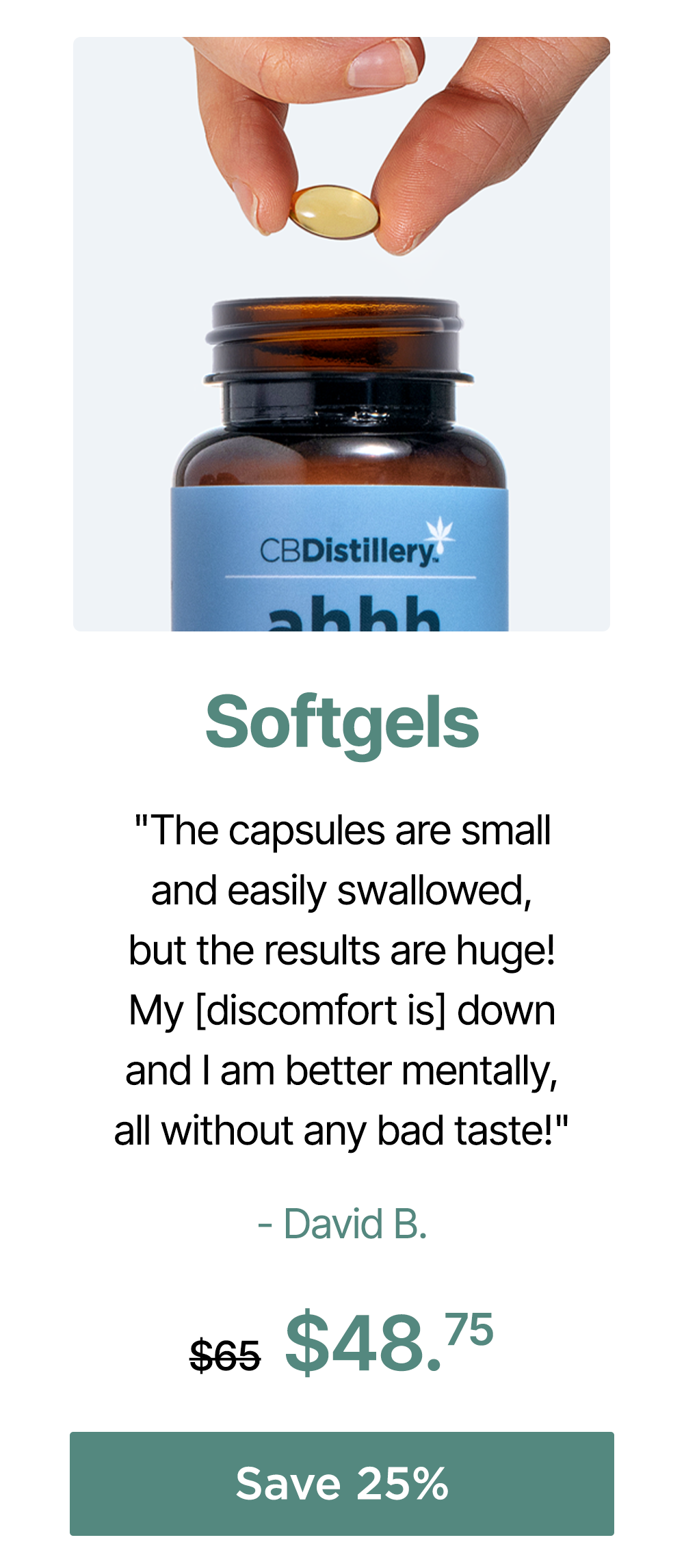 Softgels: "The capsules are small and easily swallowed, but the results are huge! My [discomfort is] down andI am better mentally, all without any bad taste!" - David B. 30mg CBD Relief & Relaxation Softgels (0% THC*) - 30 Count, originally $65, now $48.75. Save 25%