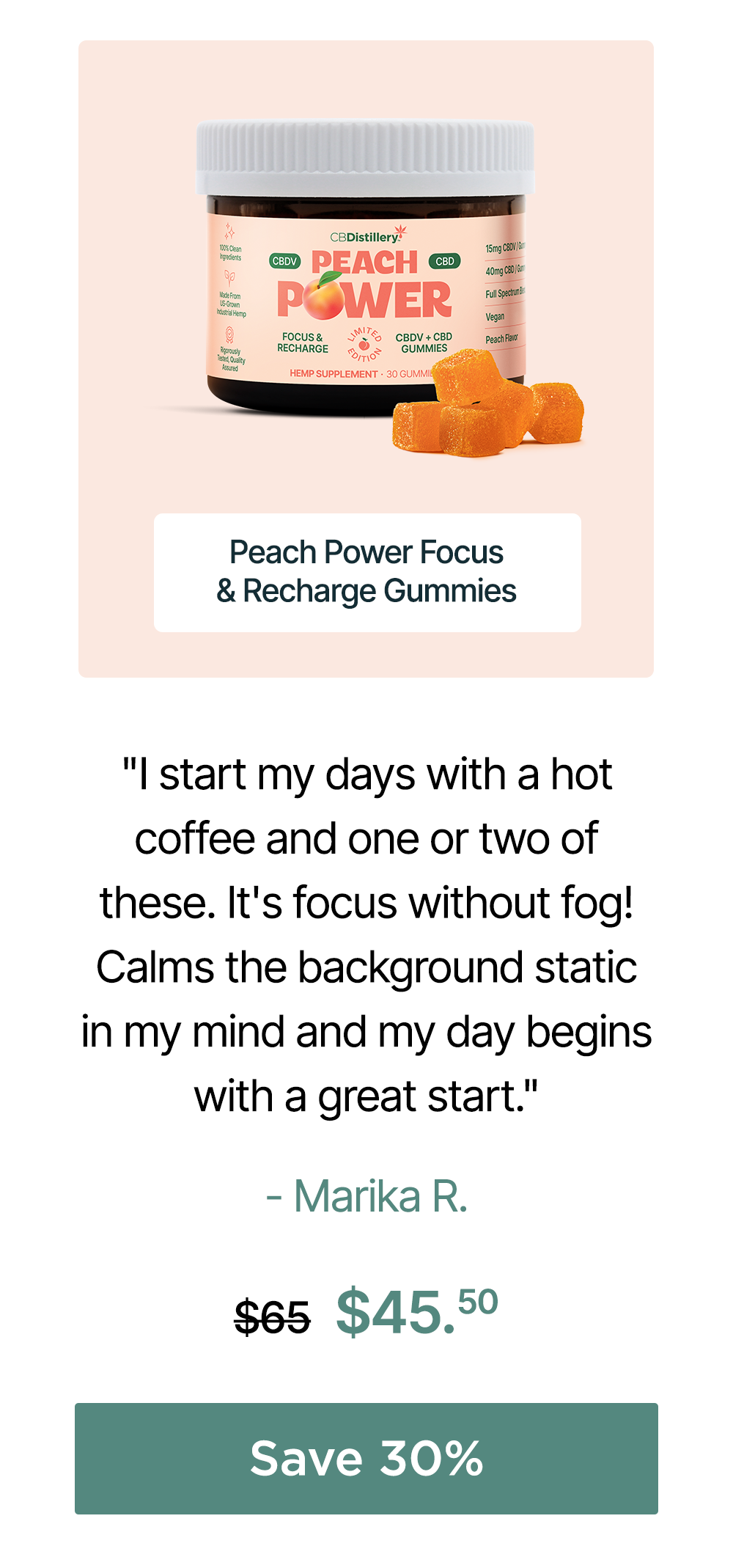 Peach Power 15mg CBDV + 40mg CBD Focus & Recharge Gummies: "I start my days with a hot coffee and one or two of these. It's focus without fog! Calms the background static in my mind and my day begins with a great start." - Marika R. Originally $65, now $45.50. Save 30% Peach Power 15mg CBDV + 40mg CBD Focus & Recharge Gummies: "I start my days with a hot coffee and one or two of these. It's focus without fog! Calms the background static in my mind and my day begins with a great start." - Marika R. Originally $65, now $45.50. Save 30%