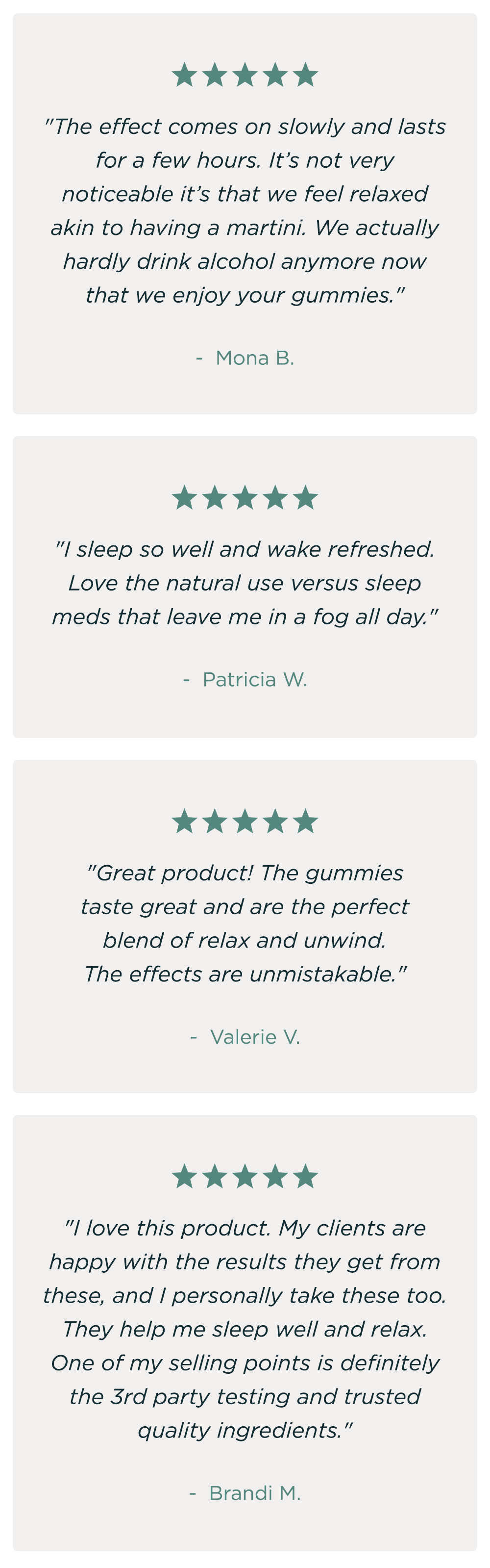 "The effect comes on slowly and lasts for a few hours. It's not very noticeable it's that we feel relaxed akin to having a martini. We actually hardly drink alcohol anymore now that we enjoy your gummies." - Mona B. "I sleep so well and wake refreshed. Love the natural use versus sleep meds that leave me in a fog all day." - Patricia W. "Great product! The gummies taste great and are the perfect blend of relax and unwind. The effects are unmistakeable." - Valerie V. "I love this product. My clients are happy with the results they get from these, and I personally take these too. They help me sleep well and relax. One of my selling points is definitely the 3rd party testing and trusted quality ingredients." - Brandi M. "The effect comes on slowly and lasts for a few hours. It's not very noticeable it's that we feel relaxed akin to having a martini. We actually hardly drink alcohol anymore now that we enjoy your gummies." - Mona B. "I sleep so well and wake refreshed. Love the natural use versus sleep meds that leave me in a fog all day." - Patricia W. "Great product! The gummies taste great and are the perfect blend of relax and unwind. The effects are unmistakeable." - Valerie V. "I love this product. My clients are happy with the results they get from these, and I personally take these too. They help me sleep well and relax. One of my selling points is definitely the 3rd party testing and trusted quality ingredients." - Brandi M.