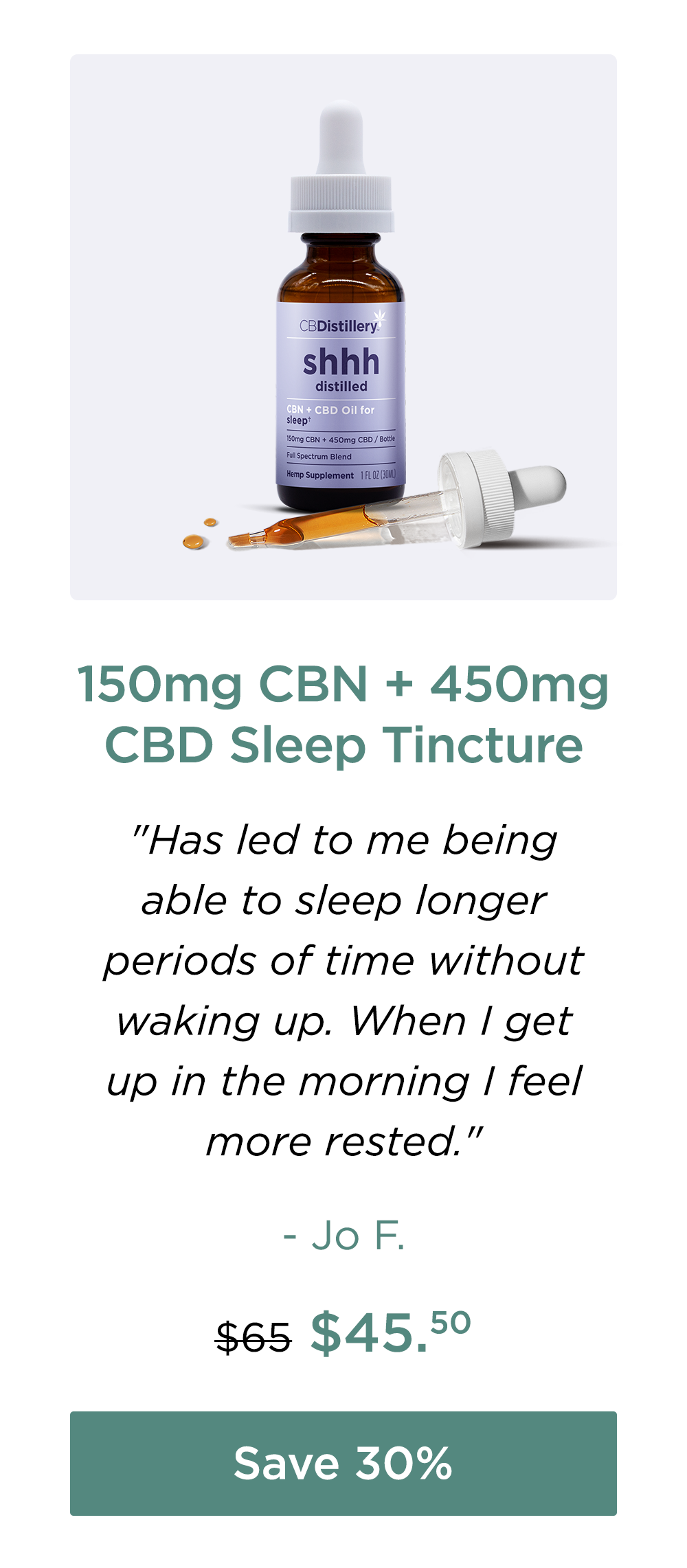 150mg CBN + 450mg CBD Sleep Tincture: "Has led to me being able to sleep longer periods of time without waking up. When I get up in the morning I feel more rested." - Jo F. Originally $65; now $45.50. Save 30%