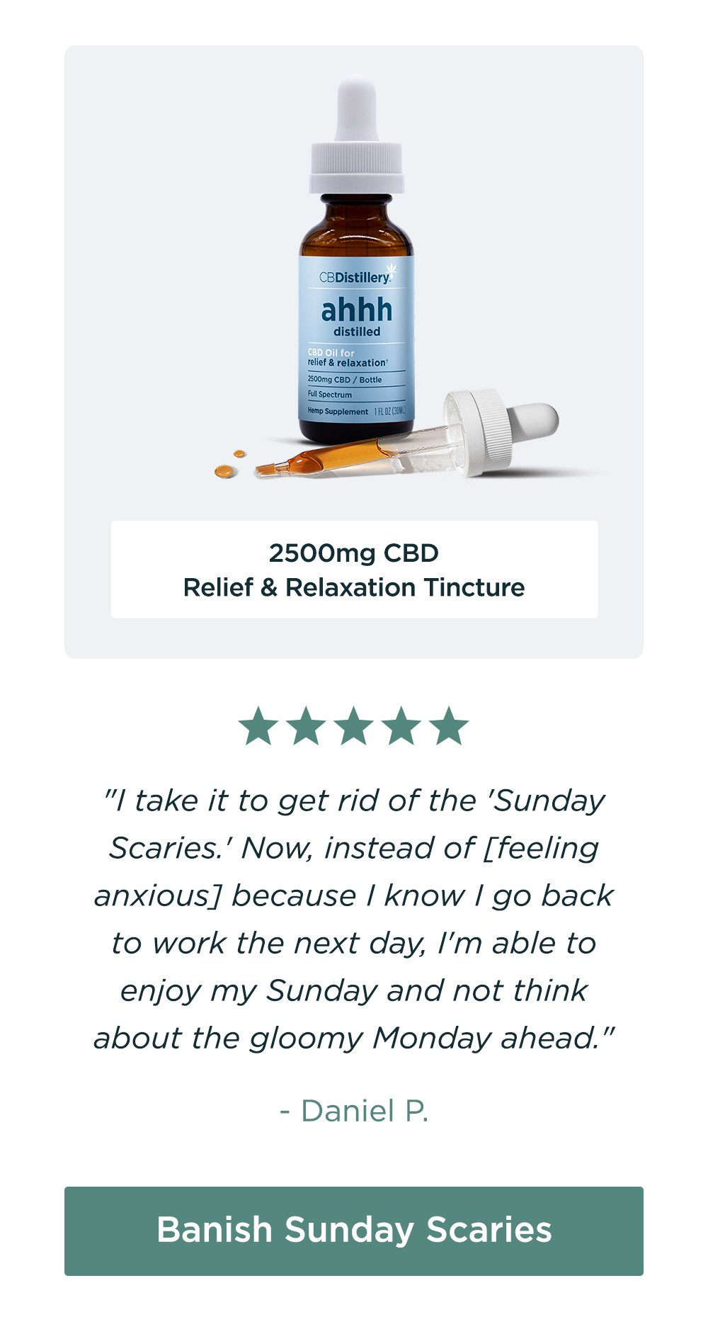 2500mg CBD Relief & Relaxation Tincture: "I take it to get rid of the 'Sunday Scaries.' Now, instead of [feeling anxious] because I know I go back to work the next day, I'm able to enjoy my Sunday and not think about the gloomy Monday ahead." - Daniel P. Banish Sunday Scaries