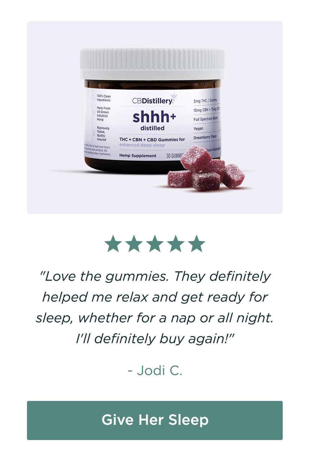 5mg THC + 15mg CBN + 75mg CBD Enhanced Deep Sleep Gummies: "Love the gummies. They definitely helped me relax and get ready for sleep, whether for a nap or all night. I'll definitely buy again!" - Jodi C. Give Her Sleep