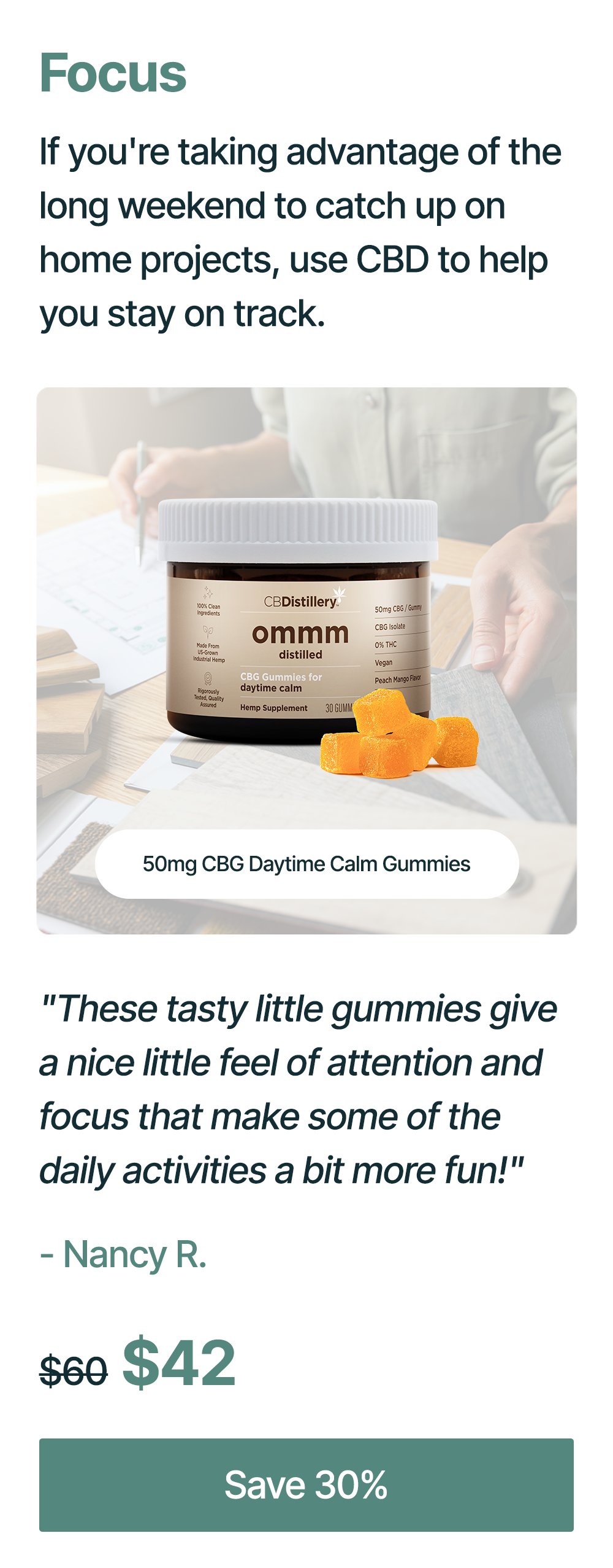 Focus: If you're taking advantage of the long weekend to catch up on home projects, use CBD to help you stay on track. 50mg CBG Daytime Calm Gummies: "These tasty little gummies give a nice little feel of attention and focus that make some of the daily activities a bit more fun!" - Nancy R. Originally $60, now $42. Save 30%