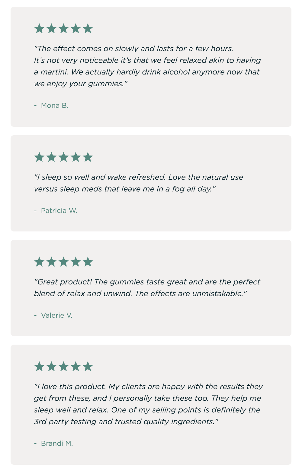 "The effect comes on slowly and lasts for a few hours. It's not very noticeable it's that we feel relaxed akin to having a martini. We actually hardly drink alcohol anymore now that we enjoy your gummies." - Mona B. "I sleep so well and wake refreshed. Love the natural use versus sleep meds that leave me in a fog all day." - Patricia W. "Great product! The gummies taste great and are the perfect blend of relax and unwind. The effects are unmistakeable." - Valerie V. "I love this product. My clients are happy with the results they get from these, and I personally take these too. They help me sleep well and relax. One of my selling points is definitely the 3rd party testing and trusted quality ingredients." - Brandi M.