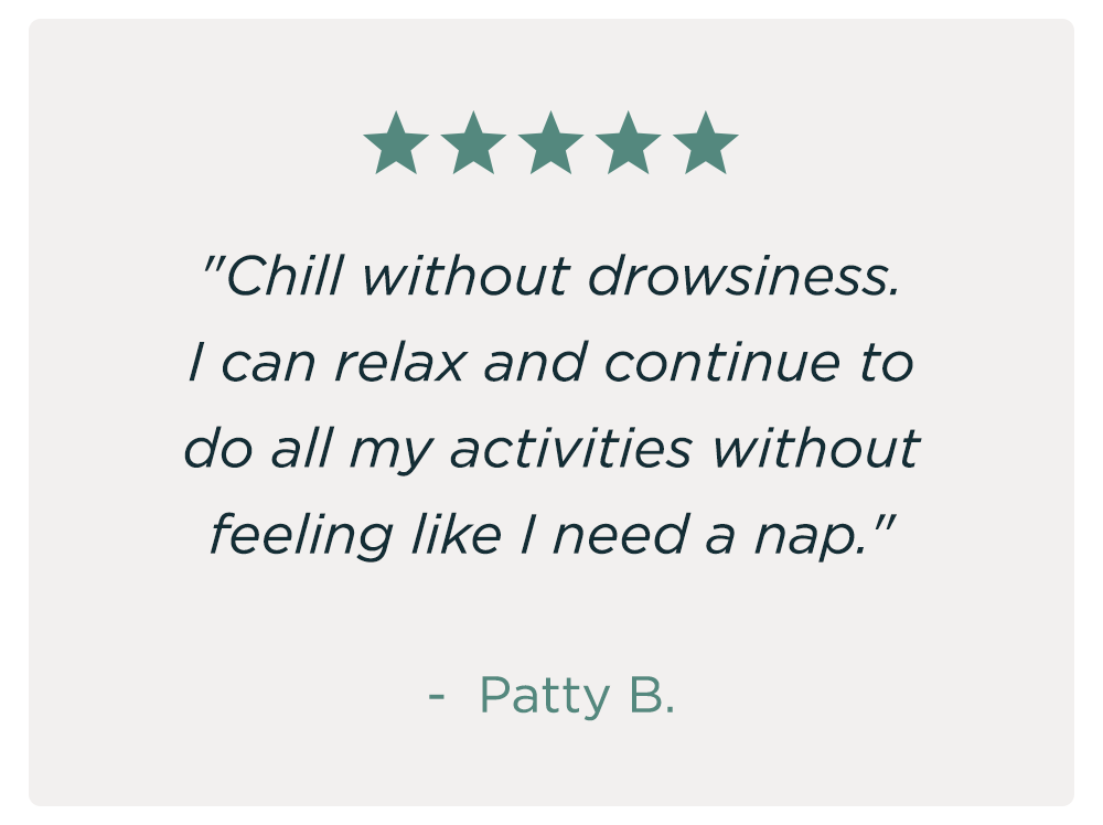 "Chill without drowsiness. I can relax and continue to do all my activities without feeling like I need a nap." - Patty B.
