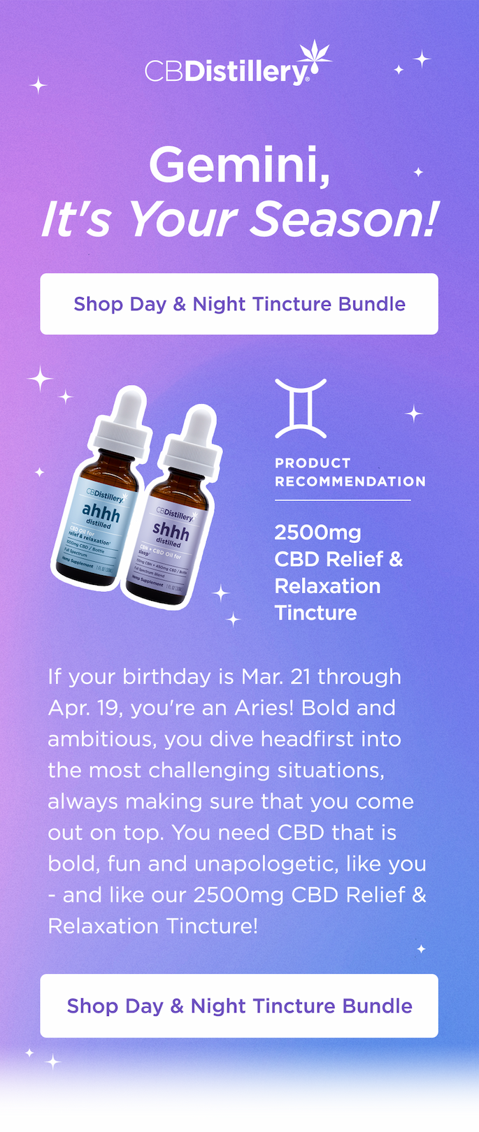 Gemini: It's Your Season! If your birthday is May 21 - 20, congrats: you're a Gemini, and this is your season! Gemini, you are versatile and vibrant. Your energy is free, collaborative and communicative. You, the twins, need CBD as fluid as you are, morning, noon and night - like our Day & Night Tincture Bundle! Shop Day & Night Tincture Bundle Gemini: It's Your Season! If your birthday is May 21 - 20, congrats: you're a Gemini, and this is your season! Gemini, you are versatile and vibrant. Your energy is free, collaborative and communicative. You, the twins, need CBD as fluid as you are, morning, noon and night - like our Day & Night Tincture Bundle! Shop Day & Night Tincture Bundle