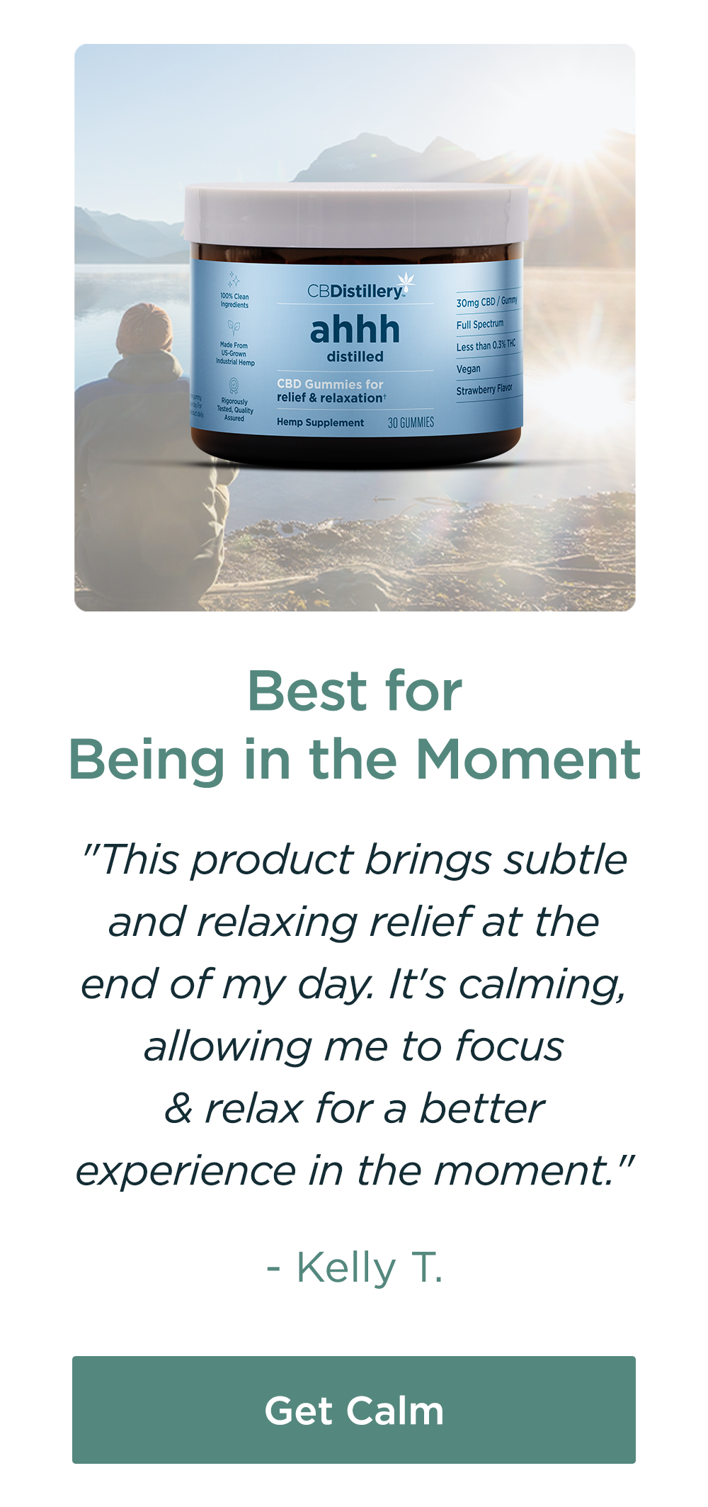 Best for Being in the Moment: Relief & Relaxation Gummies. "This product brigs subtle and relaxing relief at the end of the day. It's calming, allowing me to focus & relax for a better experience in the moment." - Kelly T. Get Calm