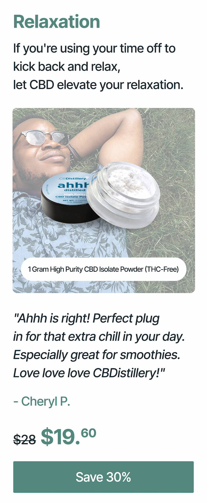 Relaxation: If you're using your time off to kick back and relax, let CBD elevate your relaxation. 1 Gram High Purity CBD Isolate Powder (THC-Free): Ahhh is right! Perfect plug in for that extra chill in your day. Especially great for smoothies. Love love love CBDistillery!" - Cheryl P. Originally $28, now $19.60 Save 30%