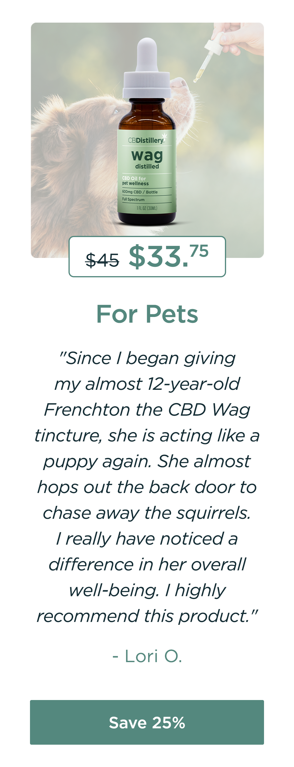 For Pets: 600mg CBD Pet Wellness Tincture. Originally $45; now $33.75. "Since I began giving my almost 12-year-old Frenchton the CBD Wag tincture, she is acting like a puppy again. She almost hops out the back door to chase away the squirrels. I really have noticed a difference in her overall well-being. I highly recommend this product." - Lori O. Save 25%