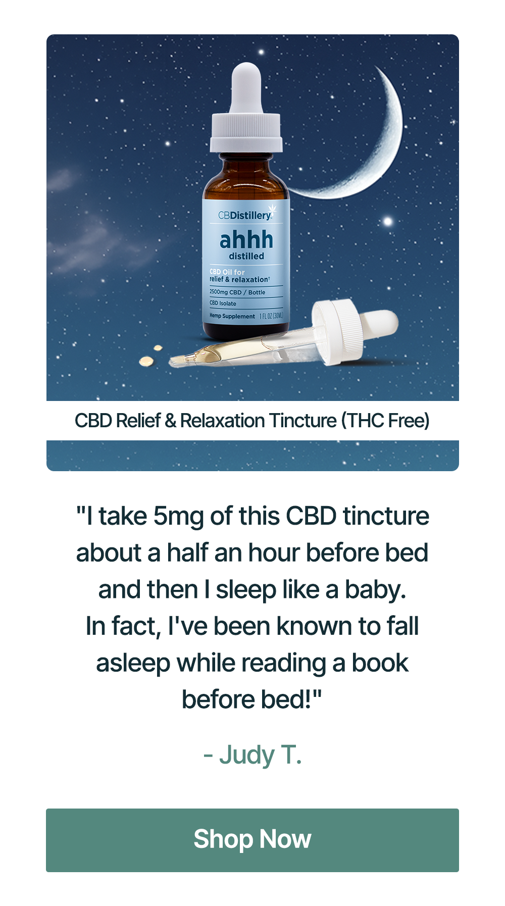 2500mg CBD Relief & Relaxation Tincture (THC-Free): "I take 5mg of this CBD tincture about a half an hour before bed and then I sleep like a baby. In fact, I've been known to fall asleep while reading a book before bed!" - Judy T. Shop Now 2500mg CBD Relief & Relaxation Tincture (THC-Free): "I take 5mg of this CBD tincture about a half an hour before bed and then I sleep like a baby. In fact, I've been known to fall asleep while reading a book before bed!" - Judy T. Shop Now