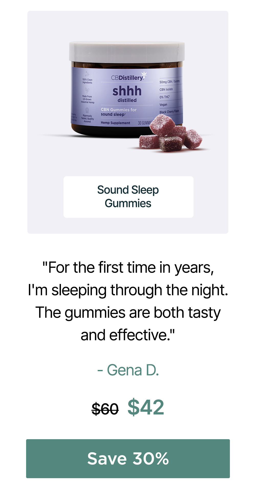 50mg CBN Sound Sleep Gummies: "For the first time in years, I'm sleeping through the night. The gummies are both tasty and effective. Thank you!!" - Gena D. Originally $60, now $42. Save 30% 50mg CBN Sound Sleep Gummies: "For the first time in years, I'm sleeping through the night. The gummies are both tasty and effective. Thank you!!" - Gena D. Originally $60, now $42. Save 30%