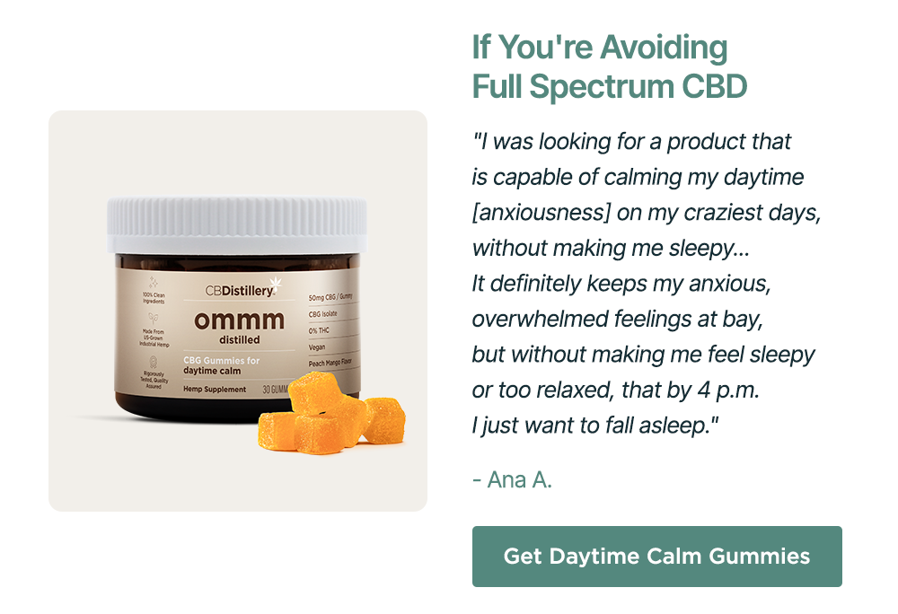 If You're Avoiding Full Spectrum CBD: "I was looking for a product that is capable of calming my daytime [anxiousness] on my craziest days, without making me sleepy... It definitely keeps my anxious, overwhelmed feelings at bay, but without making me feel sleepy or two relaxed, that by 4 p.m. I just want to fall asleep." - Ana A. Get Daytime Calm Gummies