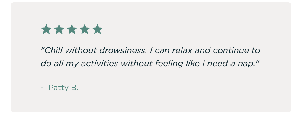 "Chill without drowsiness. I can relax and continue to do all my activities without feeling like I need a nap." - Patty B.