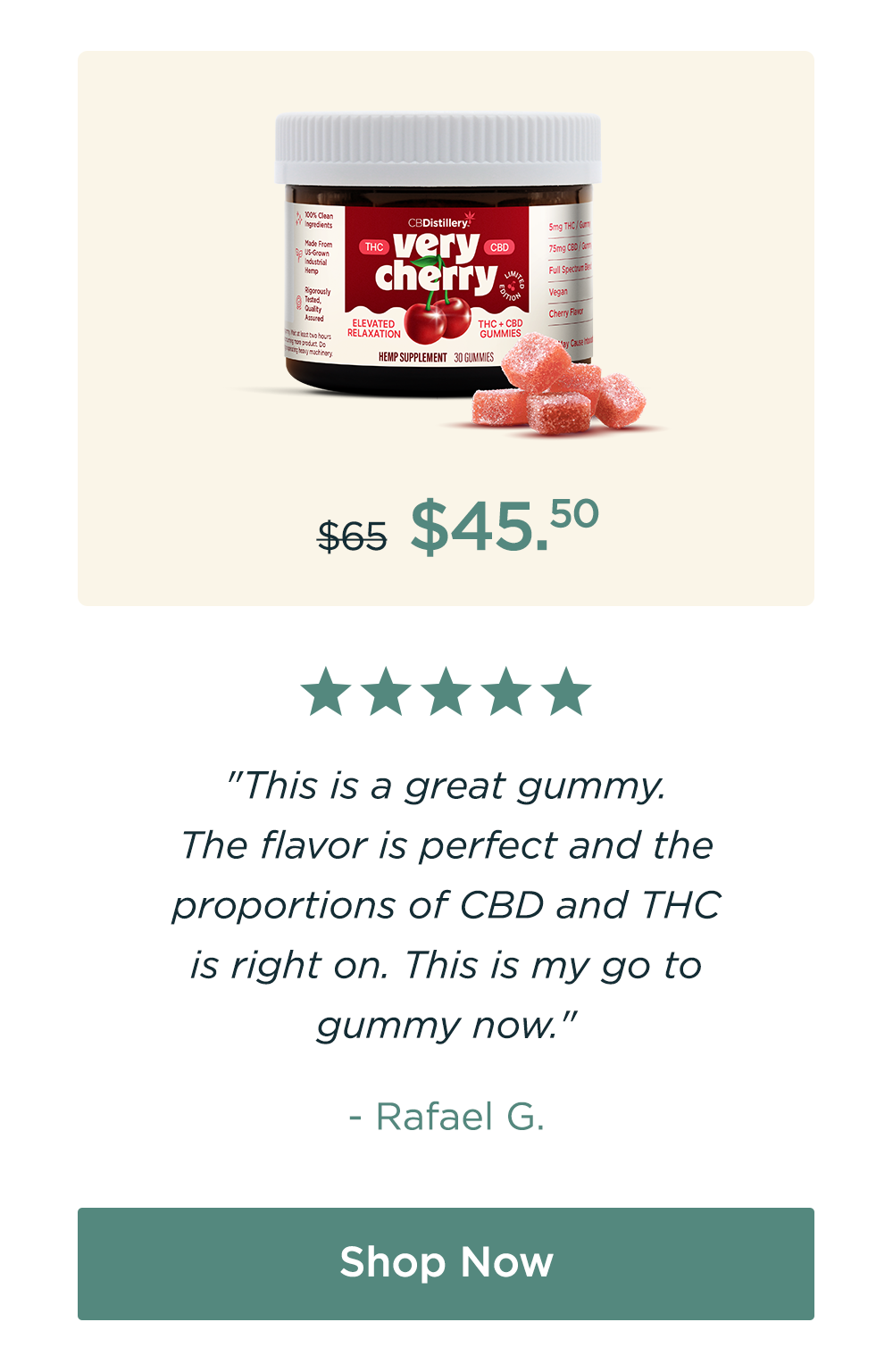 Very Cherry Gummies. Originally $65; now $45.50. "This is a great gummy. The flavor is perfect and the proportions of CBD and THC is right on. This is my go to gummy now." - Rafael G. Save 30%