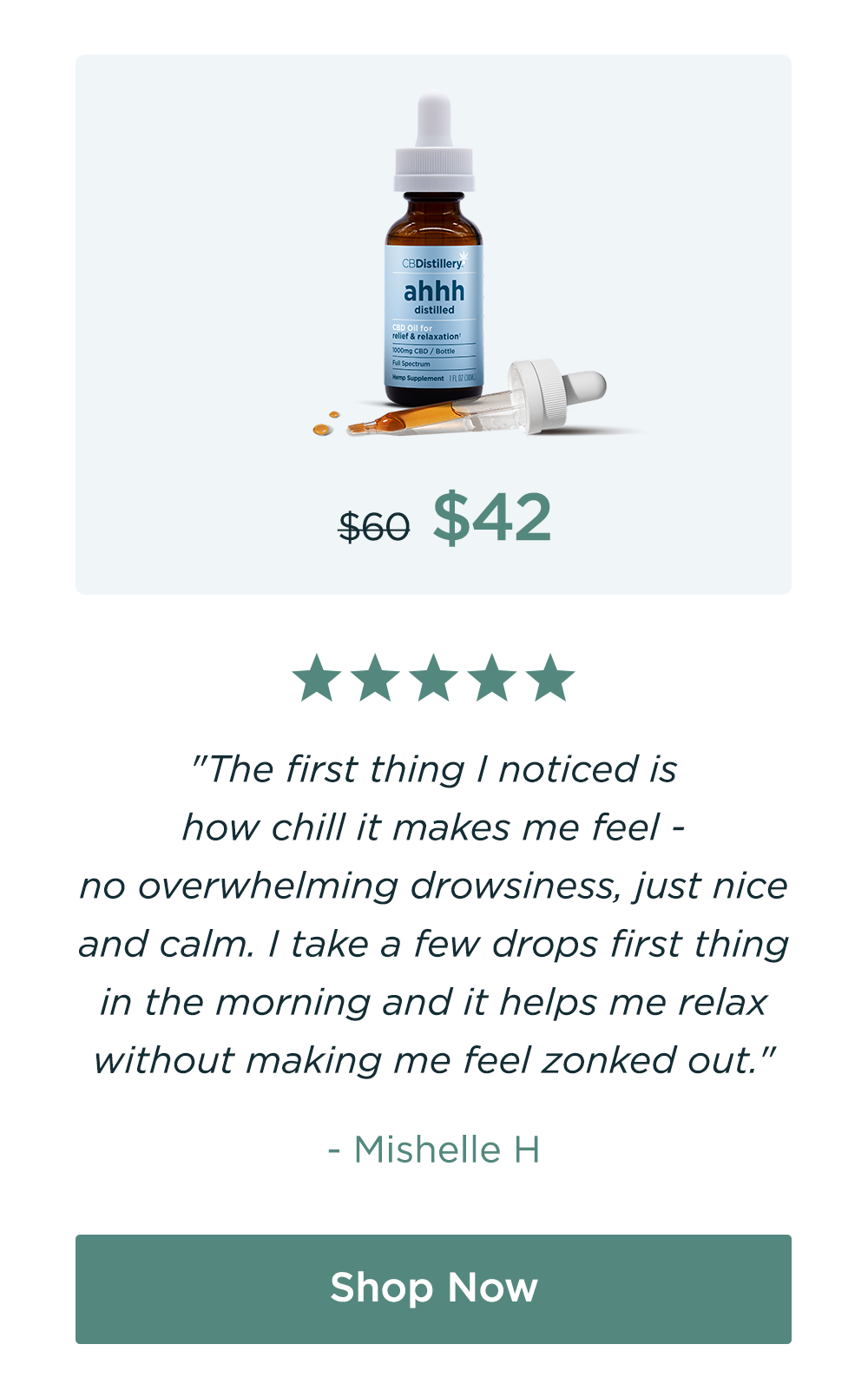 1000mg CBD Relief & Relaxation Tincture. Originally $60; now $42. "The first thing I noticed is how chill it makes me feel - no overwhelming drowsiness, just nice and calm. I take a few drops first thing in the morning and it helps me relax without making me feel zonked out." - Mishelle H Save 30%