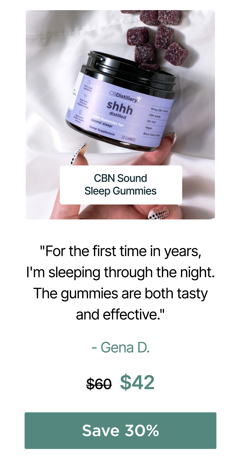 50mg CBN Sound Sleep Gummies (THC-Free): “For the first time in years, I'm sleeping through the night. The gummies are both tasty and effective. Thank you!!” – Gena D. Originally $60, now $42. Save 30% 50mg CBN Sound Sleep Gummies (THC-Free): “For the first time in years, I'm sleeping through the night. The gummies are both tasty and effective. Thank you!!” – Gena D. Originally $60, now $42. Save 30%