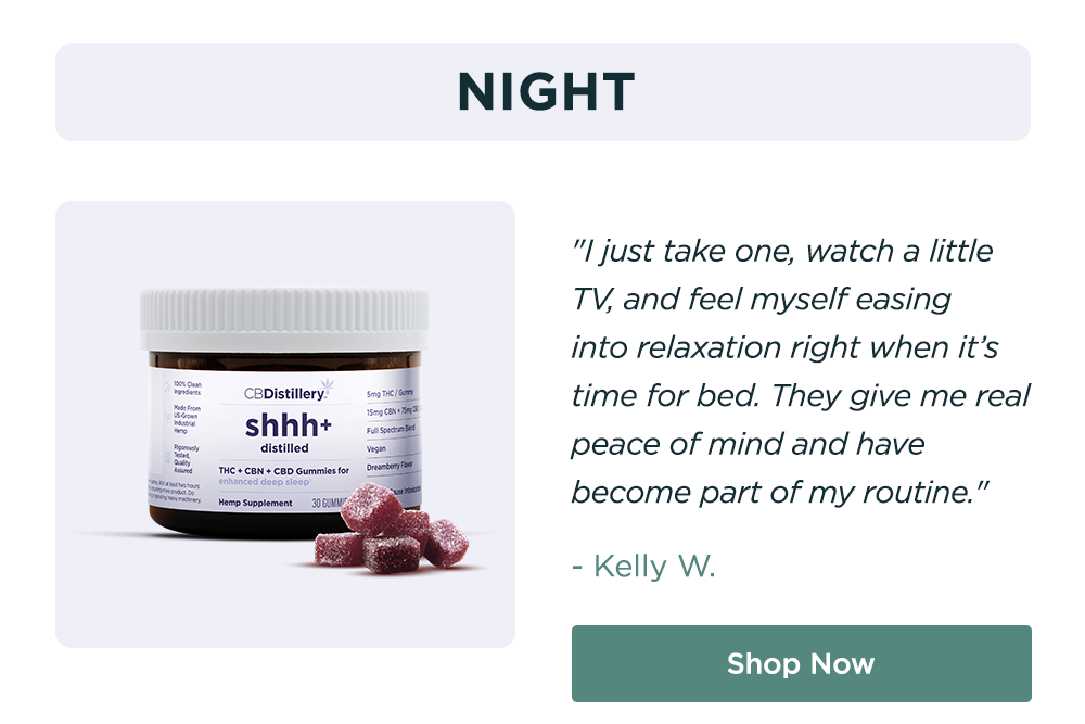 NIGHT: "I just take one, watch a little TV, and feel myself easing into&nbsp;relaxation right when it’s time for bed. They give me real peace of mind and have become part of my routine." -&nbsp;KELLY W. Shop Now