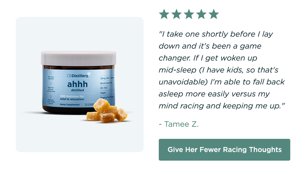 30mg CBD Relief & Relaxation Gummies (0% THC): "I take one shortly before I lay down and it's been a game changer. If I get woken up mid-sleep (I have kids, so that's unavoidable) I'm able to fall back asleep more easily versus my mind racing and keeping me up." - Tamee Z. Give Her Fewer Racing Thoughts