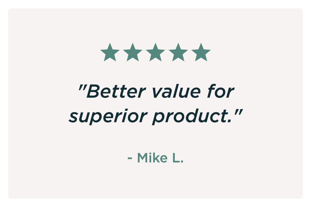 "Better value for superior product." - Mike L. "Better value for superior product." - Mike L.