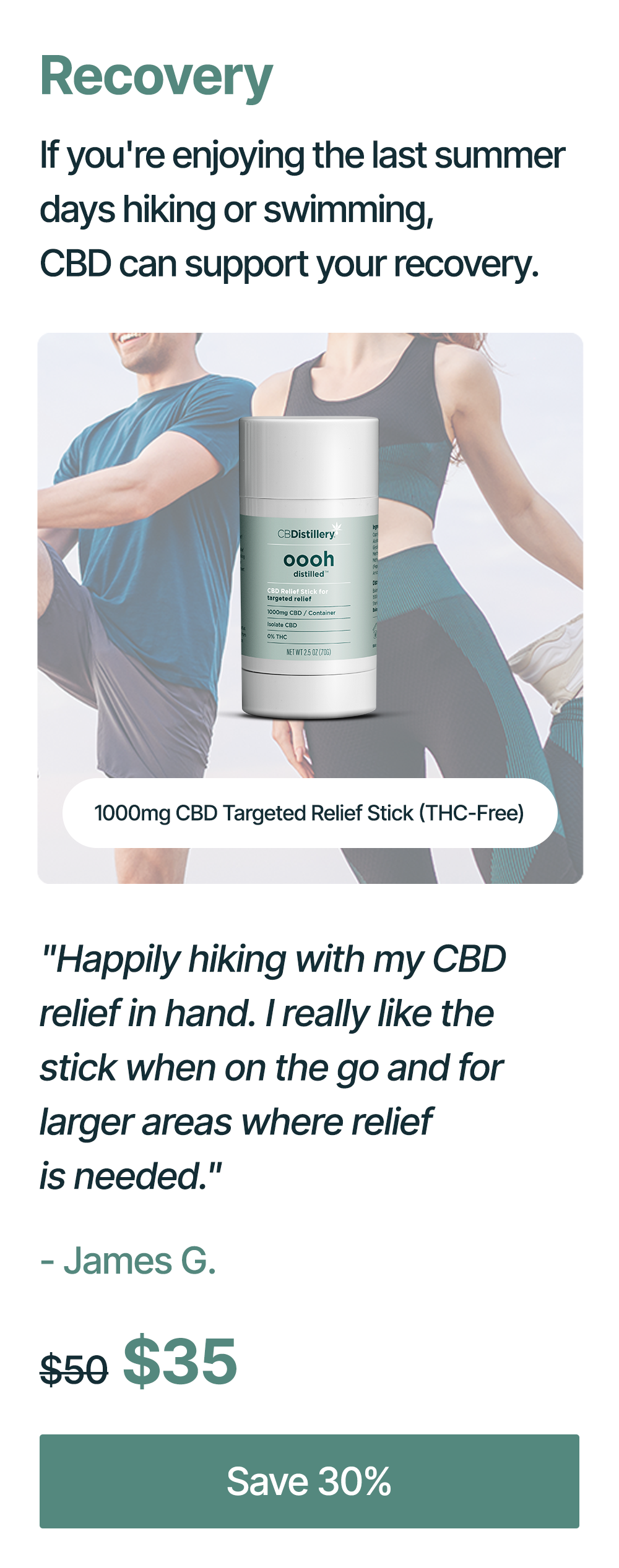 Recovery: If you're enjoying the last summer days hiking or swimming, CBD can support your recovery. 1000mg CBD Targeted Relief Stick (THC-Free): "Happily hiking with my CBD relief in hand. I really like the stick when on the go and for larger areas where relief is needed." - James G. Originally $50, now $35. Save 30%