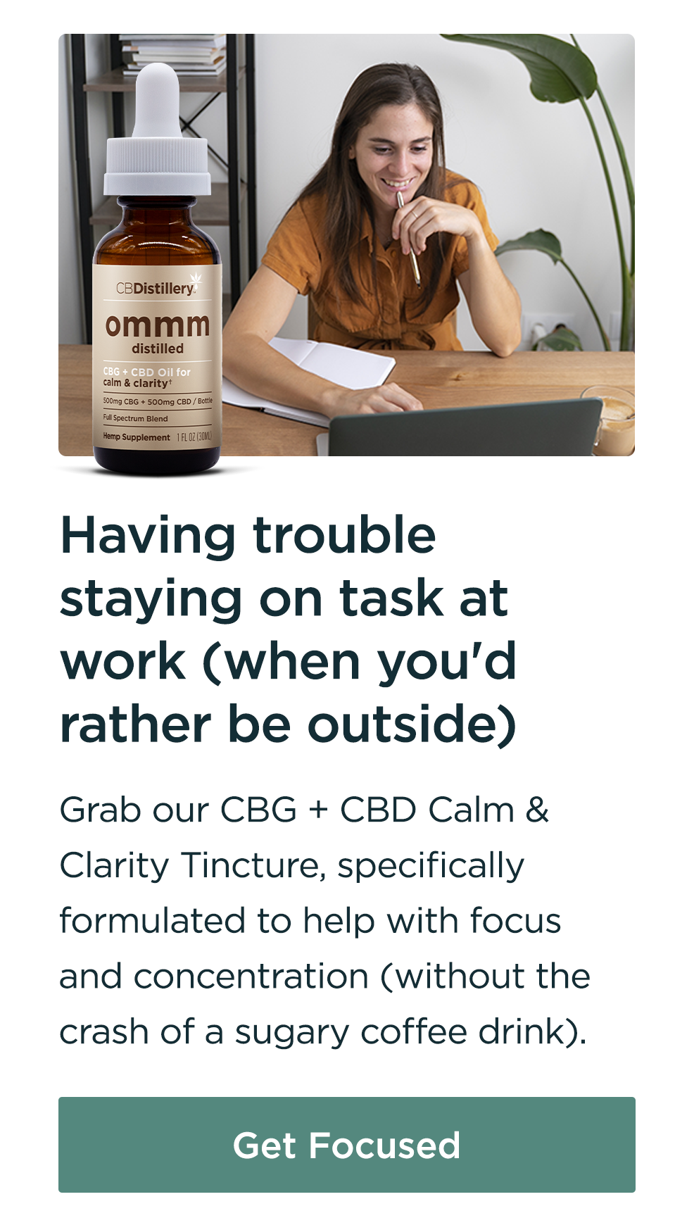 Having trouble staying on task at work (when you'd rather be outside): Grab our CBG + CBD Calm & Clarity Tincture, specifically formulated to help with focus and concentration (without the crash of a sugary coffee drink). Get Focused