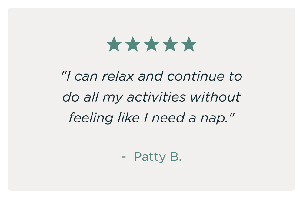 "I can relax and continue to do all my activities without feeling like I need a nap." - Patty B.