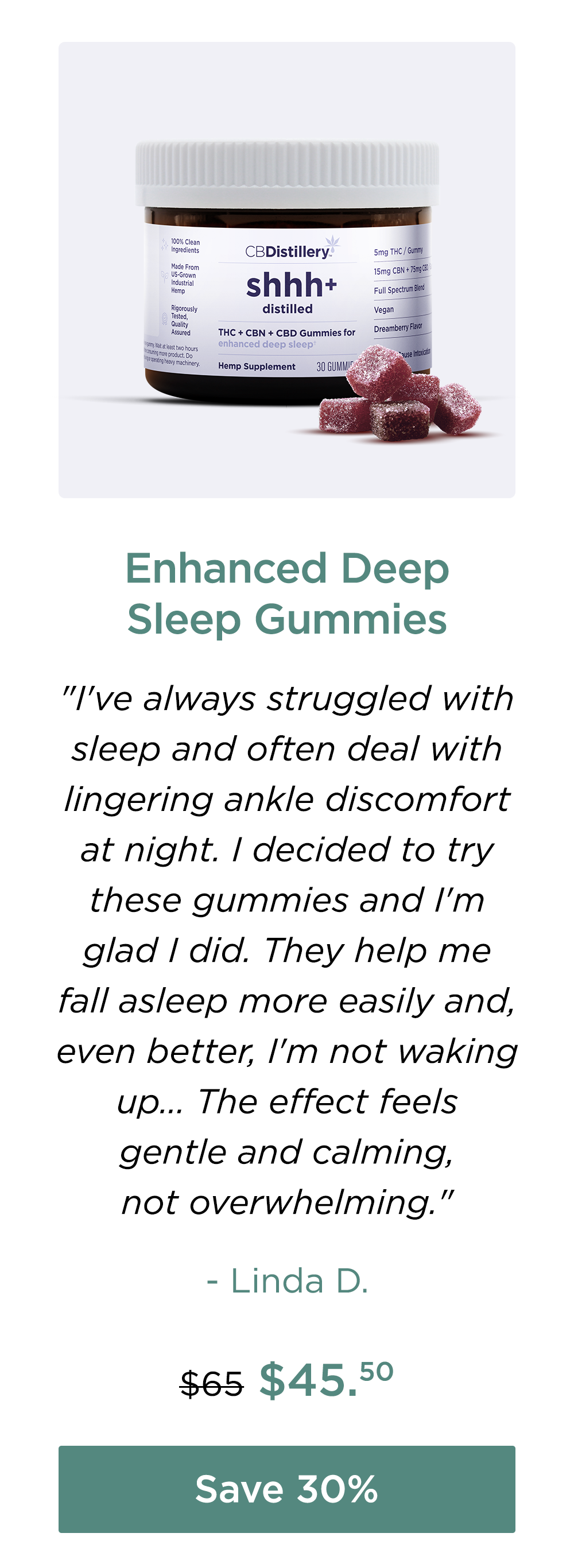 Enhanced Deep Sleep Gummies: "I've always struggled with sleep and often deal with lingering ankle discomfort at night. I decided to try these gummies and I'm glad I did. They help me fall asleep more easily and, even better, I'm not waking up... The effect feels gentle and calming, not overwhelming." - Linda D. Originally $65; now $45.50. Save 30%